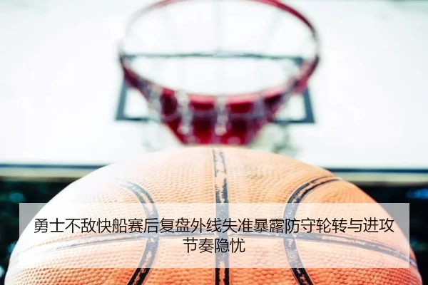 勇士不敌快船赛后复盘外线失准暴露防守轮转与进攻节奏隐忧
