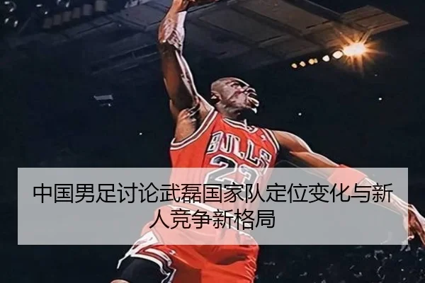 中国男足讨论武磊国家队定位变化与新人竞争新格局