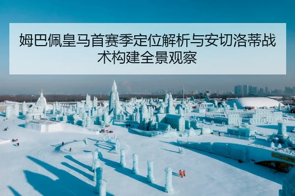 姆巴佩皇马首赛季定位解析与安切洛蒂战术构建全景观察