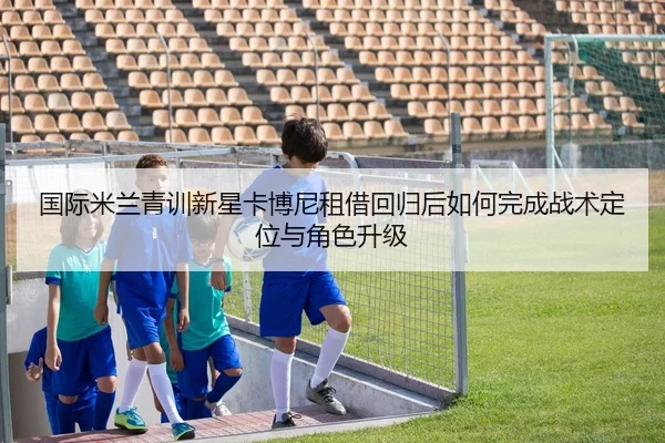 国际米兰青训新星卡博尼租借回归后如何完成战术定位与角色升级
