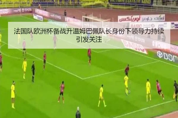 法国队欧洲杯备战升温姆巴佩队长身份下领导力持续引发关注