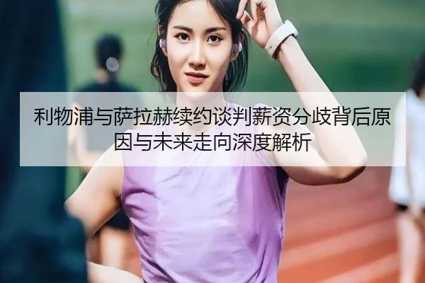 利物浦与萨拉赫续约谈判薪资分歧背后原因与未来走向深度解析