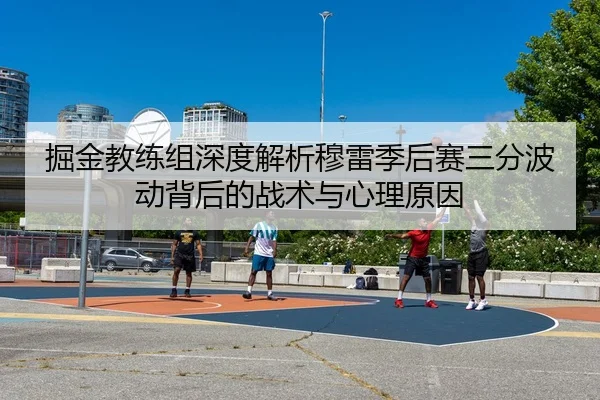 掘金教练组深度解析穆雷季后赛三分波动背后的战术与心理原因