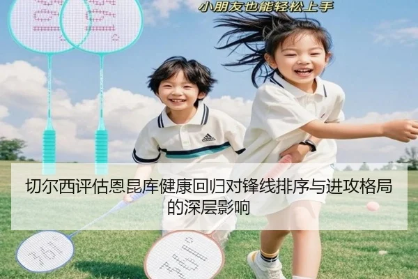 切尔西评估恩昆库健康回归对锋线排序与进攻格局的深层影响