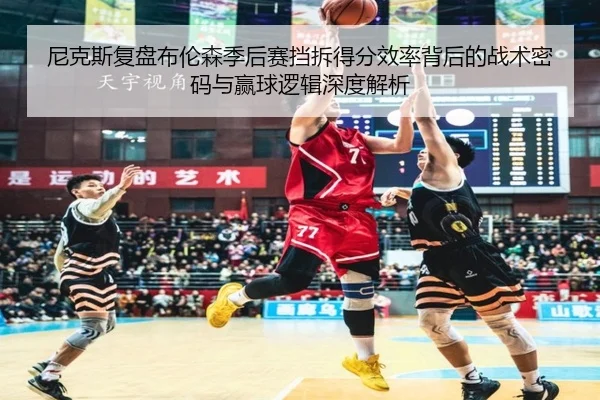 尼克斯复盘布伦森季后赛挡拆得分效率背后的战术密码与赢球逻辑深度解析