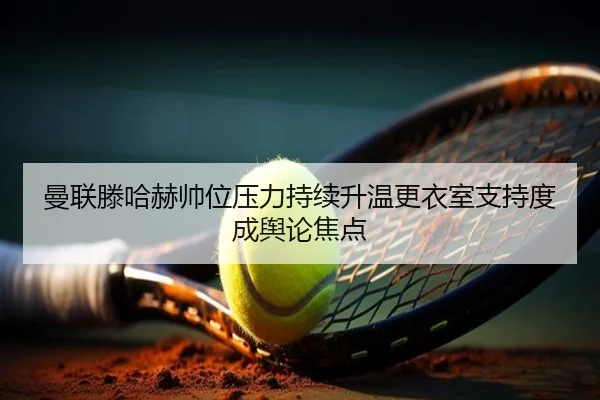 曼联滕哈赫帅位压力持续升温更衣室支持度成舆论焦点