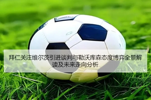 拜仁关注维尔茨引进谈判与勒沃库森态度博弈全景解读及未来走向分析