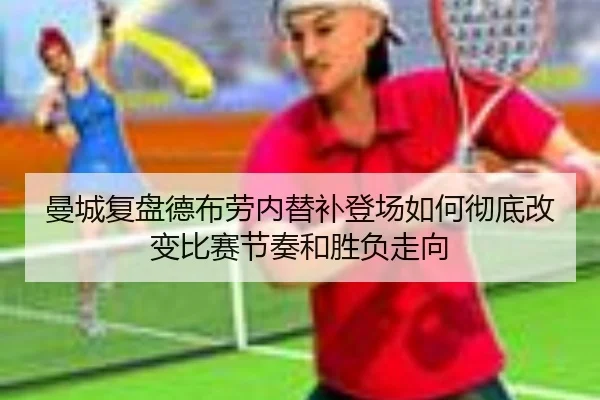 曼城复盘德布劳内替补登场如何彻底改变比赛节奏和胜负走向