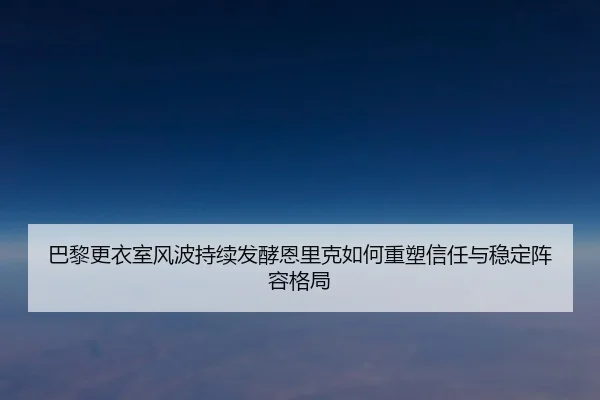 巴黎更衣室风波持续发酵恩里克如何重塑信任与稳定阵容格局